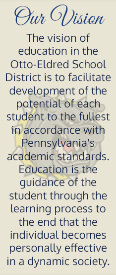 Our vision. The vision of education in the Otto-Eldred School District is to facilitate development of the potential of each student to the fullest in accordance with Pennsylvania's academic standards. Education is the guidance of the student through the learning process to the end that the individual becomes personally effective in a dynamic society.