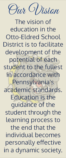 Our vision. The vision of education in the Otto-Eldred School District is to facilitate development of the potential of each student to the fullest in accordance with Pennsylvania's academic standards. Education is the guidance of the student through the learning process to the end that the individual becomes personally effective in a dynamic society.